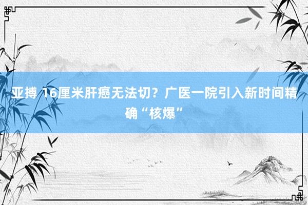 亚搏 16厘米肝癌无法切？广医一院引入新时间精确“核爆”