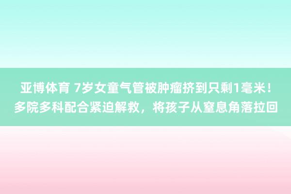 亚博体育 7岁女童气管被肿瘤挤到只剩1毫米！多院多科配合紧迫解救，将孩子从窒息角落拉回