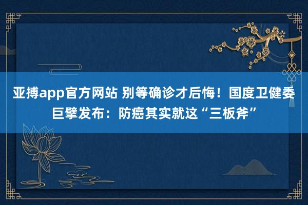 亚搏app官方网站 别等确诊才后悔！国度卫健委巨擘发布：防癌其实就这“三板斧”