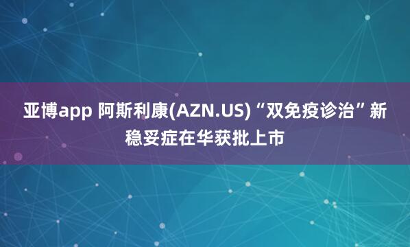 亚博app 阿斯利康(AZN.US)“双免疫诊治”新稳妥症在华获批上市