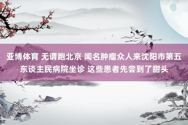 亚博体育 无谓跑北京 闻名肿瘤众人来沈阳市第五东谈主民病院坐诊 这些患者先尝到了甜头