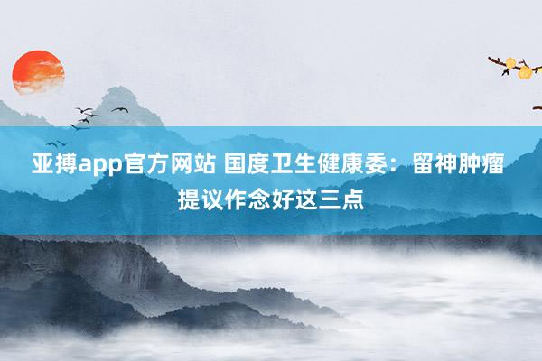 亚搏app官方网站 国度卫生健康委：留神肿瘤 提议作念好这三点