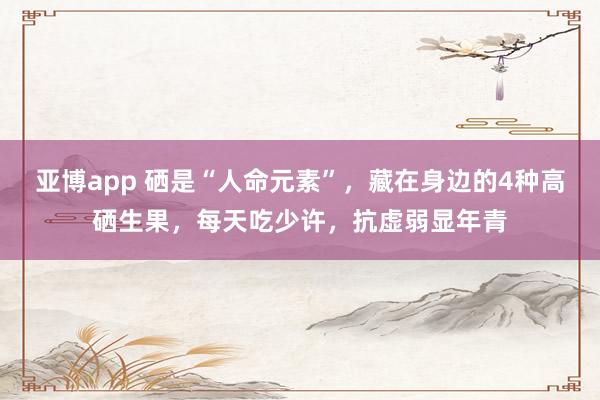 亚博app 硒是“人命元素”，藏在身边的4种高硒生果，每天吃少许，抗虚弱显年青