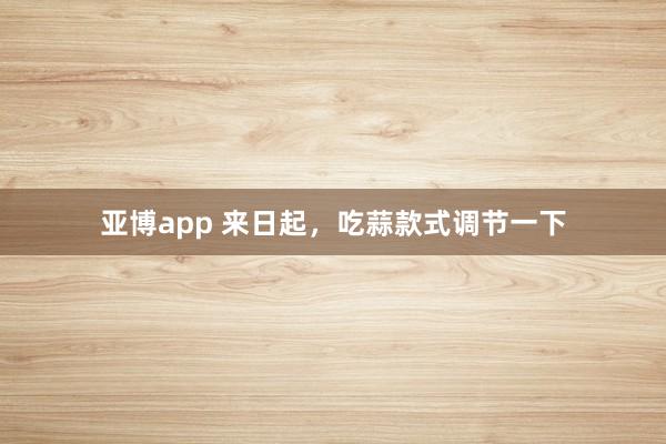亚博app 来日起，吃蒜款式调节一下