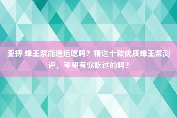 亚搏 蜂王浆能遥远吃吗？精选十款优质蜂王浆测评，望望有你吃过的吗？