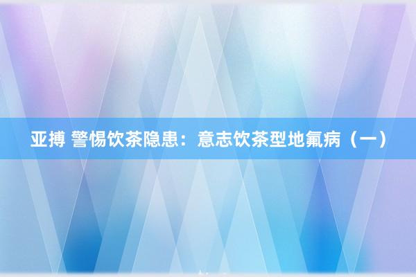 亚搏 警惕饮茶隐患：意志饮茶型地氟病（一）