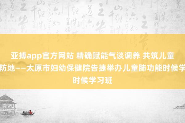 亚搏app官方网站 精确赋能气谈调养 共筑儿童呼吸防地——太原市妇幼保健院告捷举办儿童肺功能时候学习班