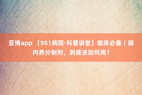 亚博app 【981病院·科普讲堂】临床必备｜肠内养分制剂，到底该如何用？