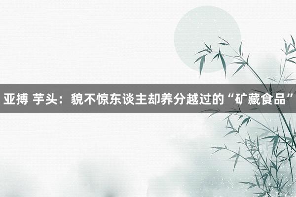 亚搏 芋头：貌不惊东谈主却养分越过的“矿藏食品”