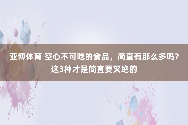 亚博体育 空心不可吃的食品，简直有那么多吗？这3种才是简直要灭绝的