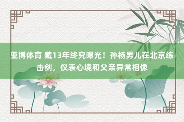 亚博体育 藏13年终究曝光！孙杨男儿在北京练击剑，仪表心境和父亲异常相像