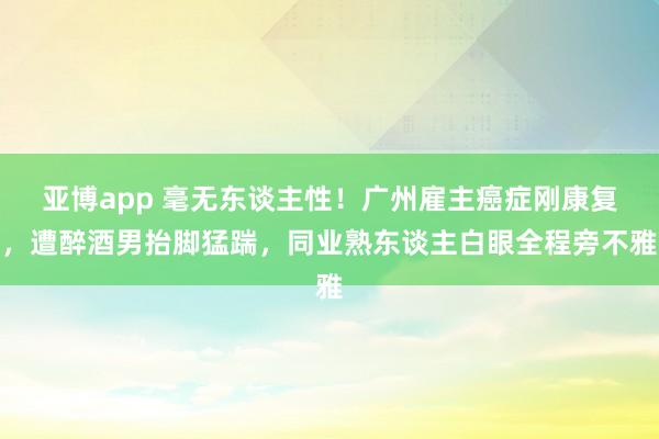 亚博app 毫无东谈主性！广州雇主癌症刚康复，遭醉酒男抬脚猛踹，同业熟东谈主白眼全程旁不雅