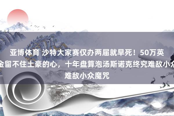 亚博体育 沙特大家赛仅办两届就早死！50万英镑奖金留不住土豪的心，十年盘算泡汤斯诺克终究难敌小众魔咒