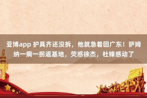 亚博app 护具齐还没拆，他就急着回广东！萨姆纳一瘸一拐返基地，荧惑徐杰，杜锋感动了