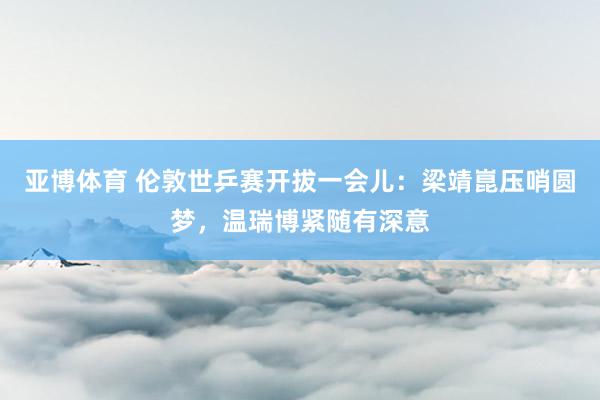 亚博体育 伦敦世乒赛开拔一会儿：梁靖崑压哨圆梦，温瑞博紧随有深意