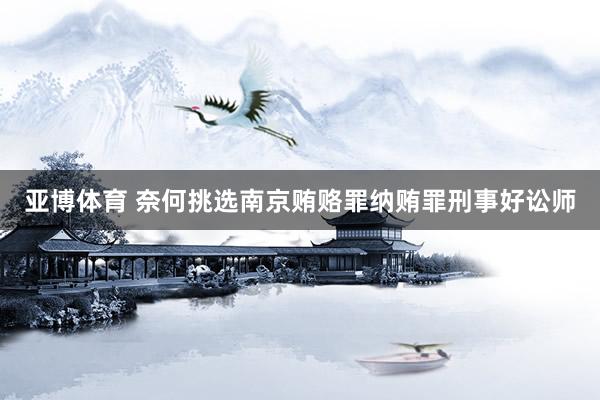 亚博体育 奈何挑选南京贿赂罪纳贿罪刑事好讼师