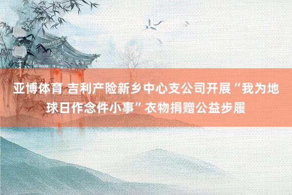 亚博体育 吉利产险新乡中心支公司开展“我为地球日作念件小事”衣物捐赠公益步履