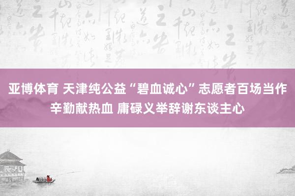 亚博体育 天津纯公益“碧血诚心”志愿者百场当作辛勤献热血 庸碌义举辞谢东谈主心