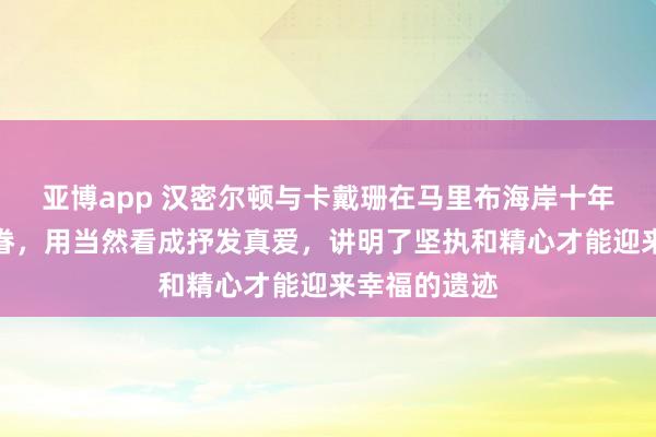 亚博app 汉密尔顿与卡戴珊在马里布海岸十年暗恋终成婚眷，用当然看成抒发真爱，讲明了坚执和精心才能迎来幸福的遗迹
