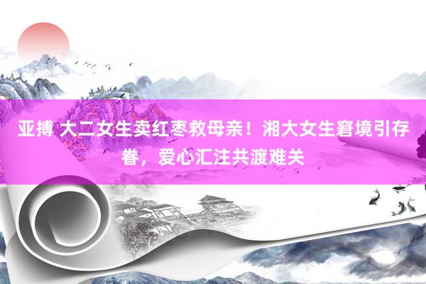 亚搏 大二女生卖红枣救母亲！湘大女生窘境引存眷，爱心汇注共渡难关