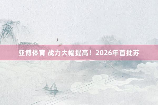 亚博体育 战力大幅提高！2026年首批苏