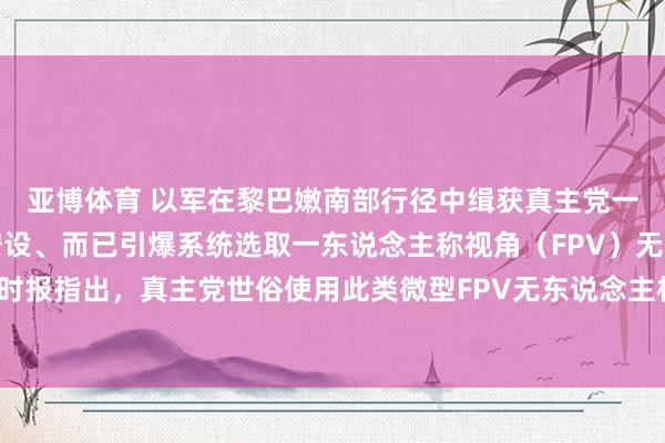 亚博体育 以军在黎巴嫩南部行径中缉获真主党一批刀兵，包括反坦克安设、而已引爆系统选取一东说念主称视角（FPV）无东说念主机。以色列时报指出，真主党世俗使用此类微型FPV无东说念主机伏击以军，昨日沿路伏击即由此类刀兵发动。
