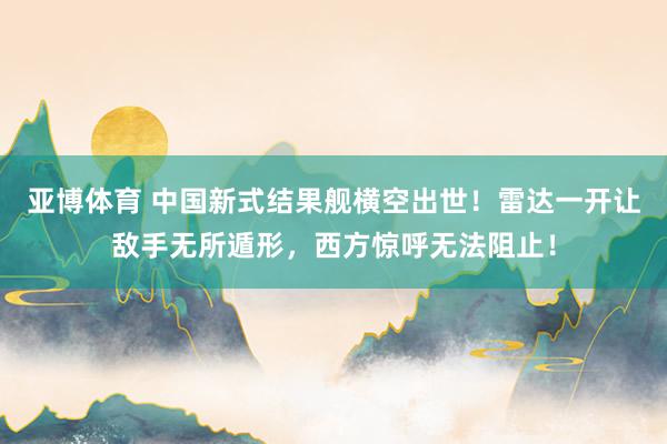 亚博体育 中国新式结果舰横空出世！雷达一开让敌手无所遁形，西方惊呼无法阻止！