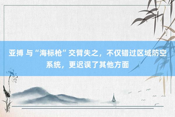 亚搏 与“海标枪”交臂失之，不仅错过区域防空系统，更迟误了其他方面