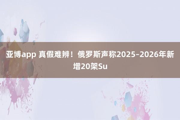 亚博app 真假难辨！俄罗斯声称2025–2026年新增20架Su