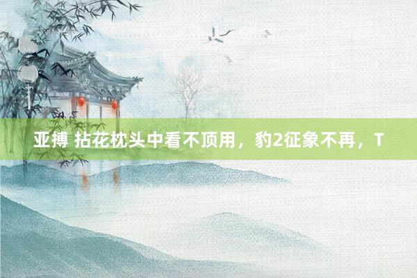 亚搏 拈花枕头中看不顶用，豹2征象不再，T
