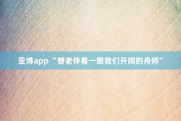 亚博app “替老伴看一眼我们开阔的舟师”