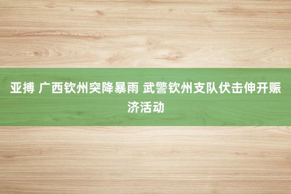亚搏 广西钦州突降暴雨 武警钦州支队伏击伸开赈济活动