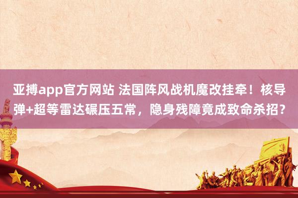 亚搏app官方网站 法国阵风战机魔改挂牵！核导弹+超等雷达碾压五常，隐身残障竟成致命杀招？
