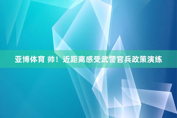 亚博体育 帅！近距离感受武警官兵政策演练