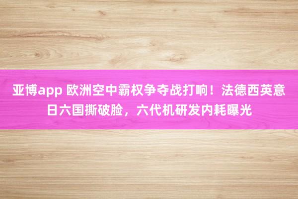 亚博app 欧洲空中霸权争夺战打响！法德西英意日六国撕破脸，六代机研发内耗曝光