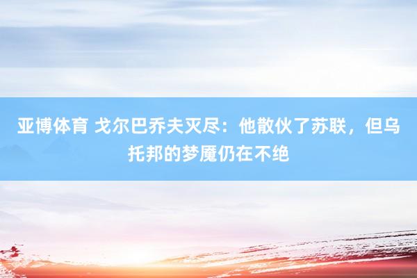 亚博体育 戈尔巴乔夫灭尽：他散伙了苏联，但乌托邦的梦魇仍在不绝