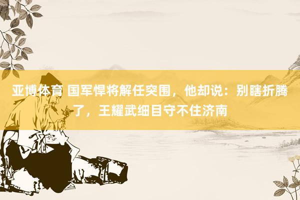 亚博体育 国军悍将解任突围，他却说：别瞎折腾了，王耀武细目守不住济南