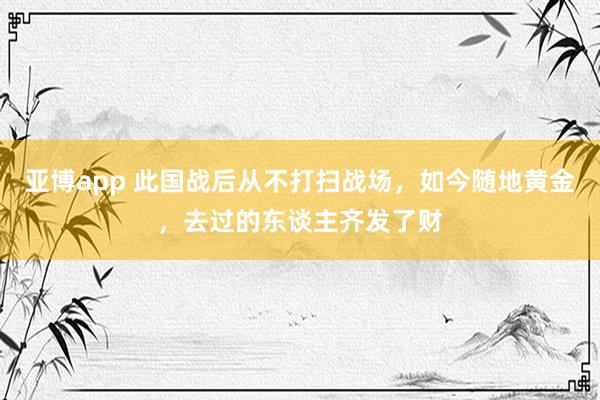 亚博app 此国战后从不打扫战场，如今随地黄金，去过的东谈主齐发了财
