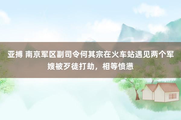 亚搏 南京军区副司令何其宗在火车站遇见两个军嫂被歹徒打劫，相等愤懑