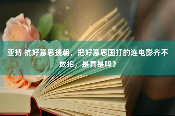 亚搏 抗好意思援朝，把好意思国打的连电影齐不敢拍，是真是吗？