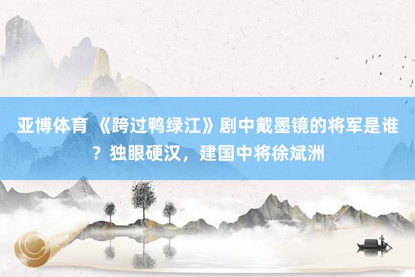 亚博体育 《跨过鸭绿江》剧中戴墨镜的将军是谁？独眼硬汉，建国中将徐斌洲