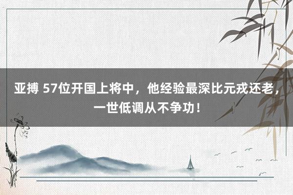 亚搏 57位开国上将中，他经验最深比元戎还老，一世低调从不争功！