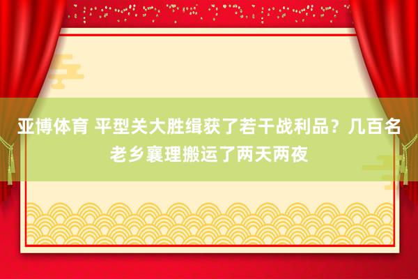 亚博体育 平型关大胜缉获了若干战利品？几百名老乡襄理搬运了两天两夜