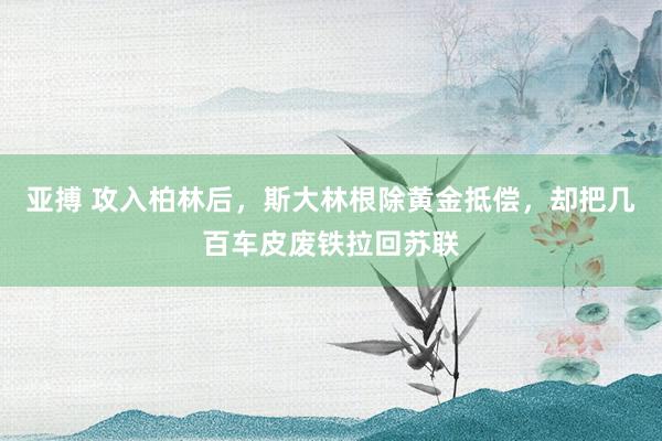 亚搏 攻入柏林后，斯大林根除黄金抵偿，却把几百车皮废铁拉回苏联