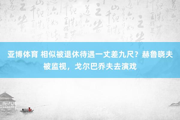 亚博体育 相似被退休待遇一丈差九尺？赫鲁晓夫被监视，戈尔巴乔夫去演戏