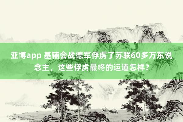 亚博app 基辅会战德军俘虏了苏联60多万东说念主，这些俘虏最终的运道怎样？