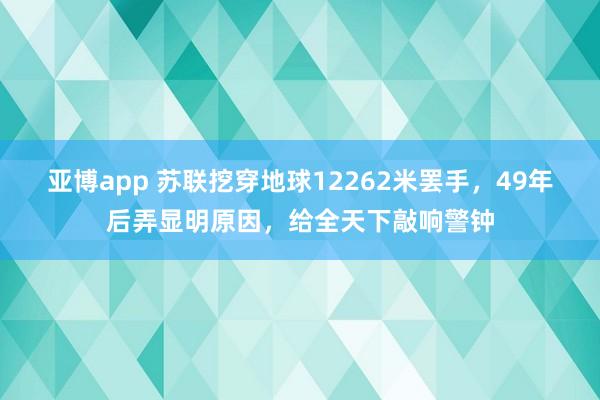 亚博app 苏联挖穿地球12262米罢手，49年后弄显明原因，给全天下敲响警钟