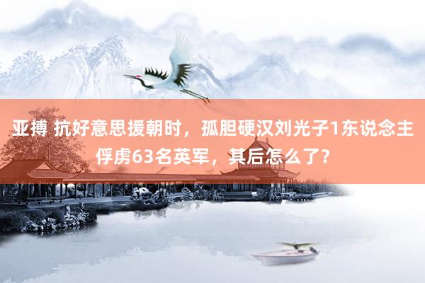 亚搏 抗好意思援朝时，孤胆硬汉刘光子1东说念主俘虏63名英军，其后怎么了？