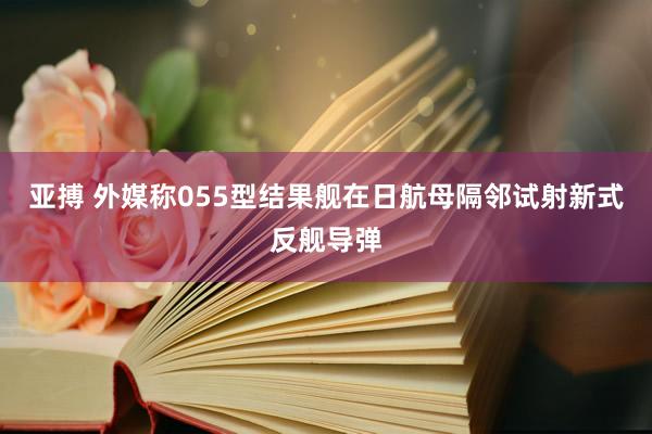 亚搏 外媒称055型结果舰在日航母隔邻试射新式反舰导弹
