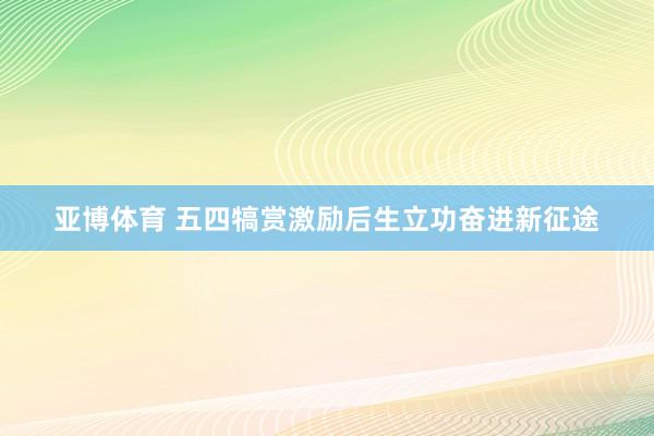 亚博体育 五四犒赏激励后生立功奋进新征途